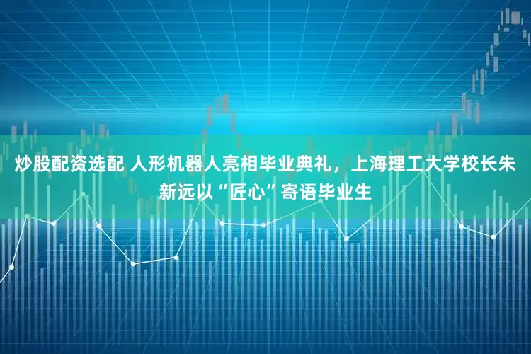 炒股配资选配 人形机器人亮相毕业典礼，上海理工大学校长朱新远以“匠心”寄语毕业生