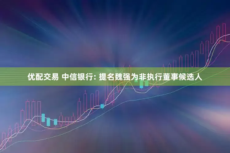 优配交易 中信银行: 提名魏强为非执行董事候选人
