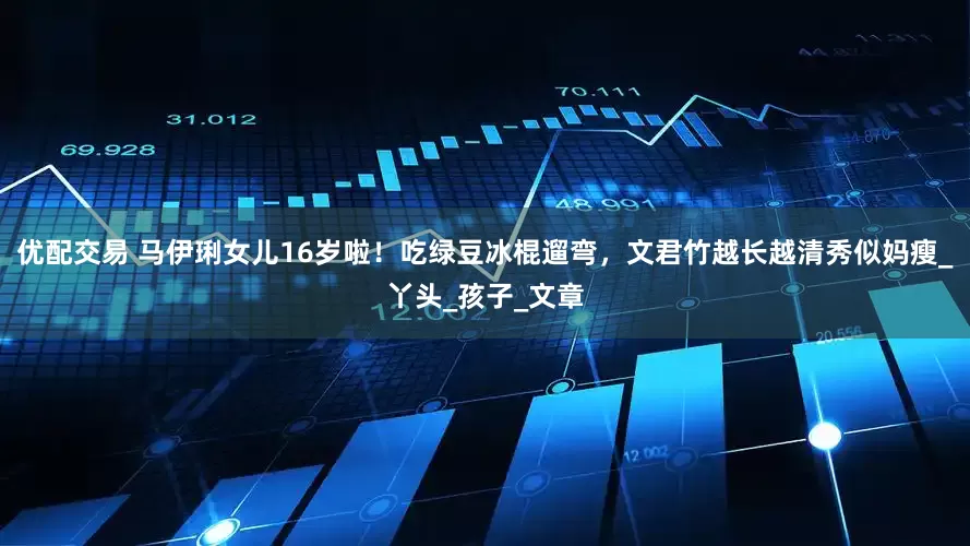 优配交易 马伊琍女儿16岁啦！吃绿豆冰棍遛弯，文君竹越长越清秀似妈瘦_丫头_孩子_文章