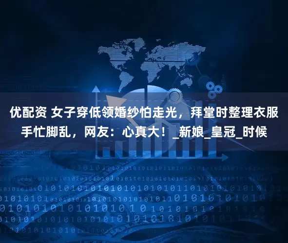优配资 女子穿低领婚纱怕走光，拜堂时整理衣服手忙脚乱，网友：心真大！_新娘_皇冠_时候