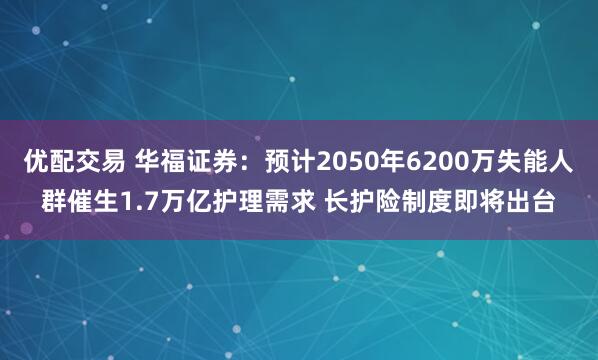 优配交易 华福证券：预计2050年6200万失能人群催生1.7万亿护理需求 长护险制度即将出台