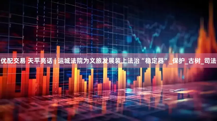 优配交易 天平亮话 | 运城法院为文旅发展装上法治“稳定器”_保护_古树_司法