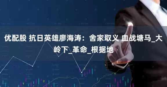 优配股 抗日英雄廖海涛：舍家取义 血战塘马_大岭下_革命_根据地