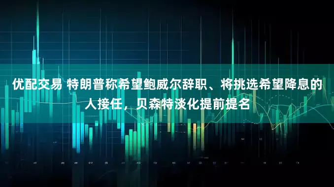 优配交易 特朗普称希望鲍威尔辞职、将挑选希望降息的人接任，贝森特淡化提前提名