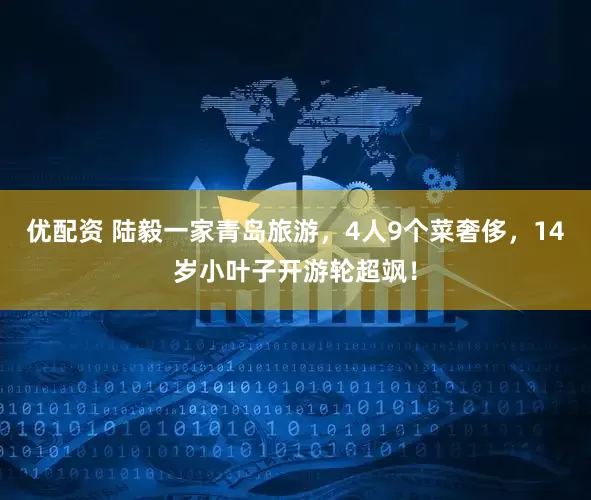 优配资 陆毅一家青岛旅游，4人9个菜奢侈，14岁小叶子开游轮超飒！