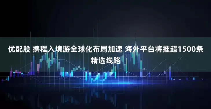 优配股 携程入境游全球化布局加速 海外平台将推超1500条精选线路