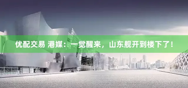 优配交易 港媒：一觉醒来，山东舰开到楼下了！