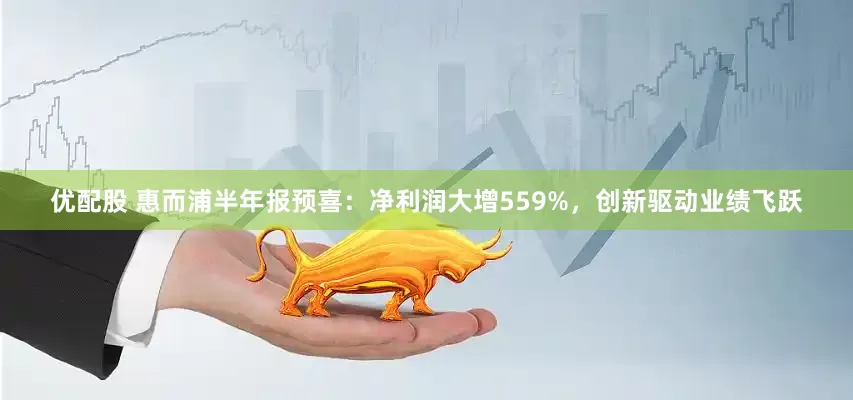 优配股 惠而浦半年报预喜：净利润大增559%，创新驱动业绩飞跃