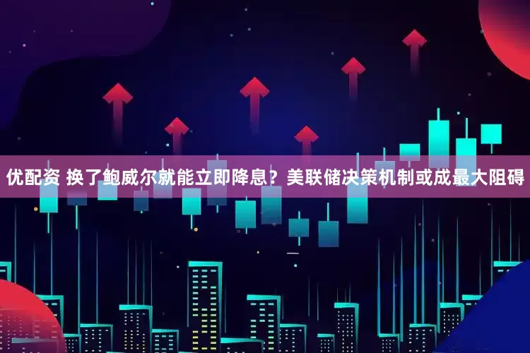 优配资 换了鲍威尔就能立即降息？美联储决策机制或成最大阻碍