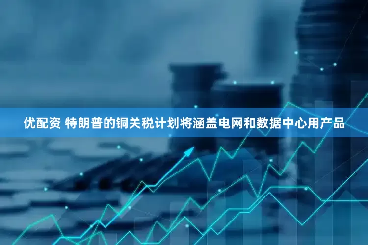 优配资 特朗普的铜关税计划将涵盖电网和数据中心用产品
