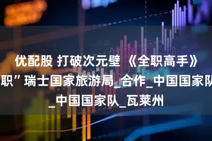 优配股 打破次元壁 《全职高手》叶修“入职”瑞士国家旅游局_合作_中国国家队_瓦莱州