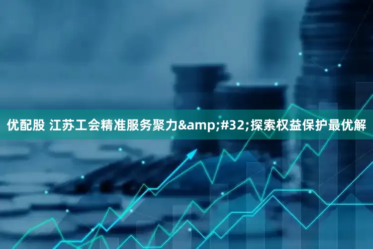 优配股 江苏工会精准服务聚力&#32;探索权益保护最优解