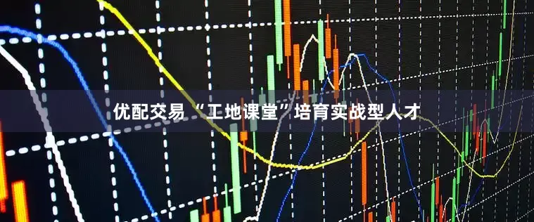 优配交易 “工地课堂”培育实战型人才