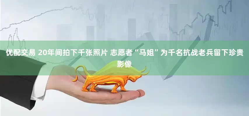 优配交易 20年间拍下千张照片 志愿者“马姐”为千名抗战老兵留下珍贵影像