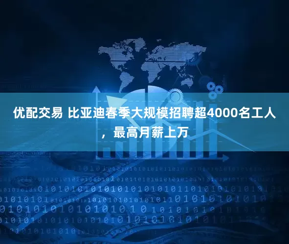 优配交易 比亚迪春季大规模招聘超4000名工人，最高月薪上万