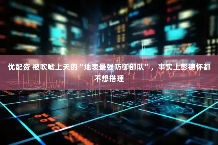 优配资 被吹嘘上天的“地表最强防御部队”，事实上彭德怀都不想搭理
