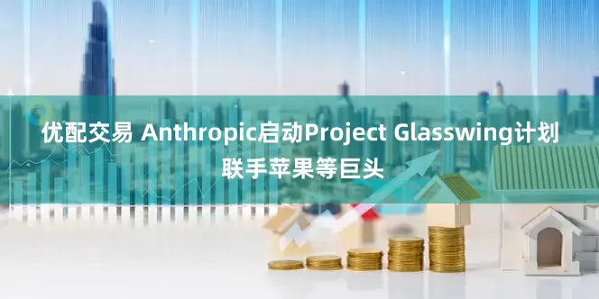 优配交易 Anthropic启动Project Glasswing计划 联手苹果等巨头