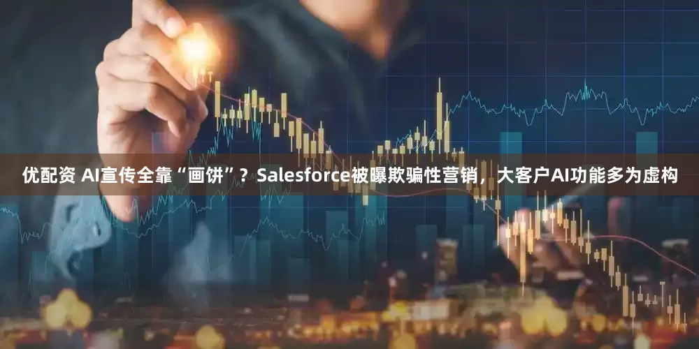 优配资 AI宣传全靠“画饼”？Salesforce被曝欺骗性营销，大客户AI功能多为虚构